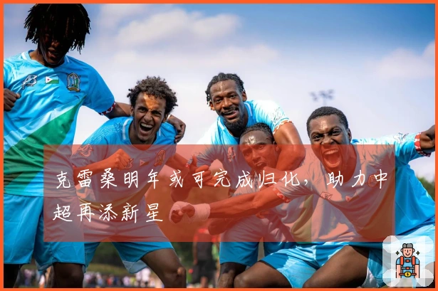 克雷桑明年或可完成归化，助力中超再添新星
