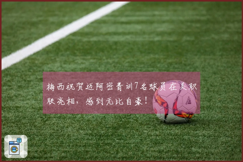 梅西祝贺迈阿密青训7名球员在美职联亮相，感到无比自豪！