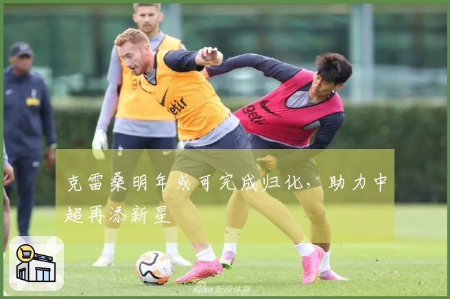 克雷桑明年或可完成归化，助力中超再添新星