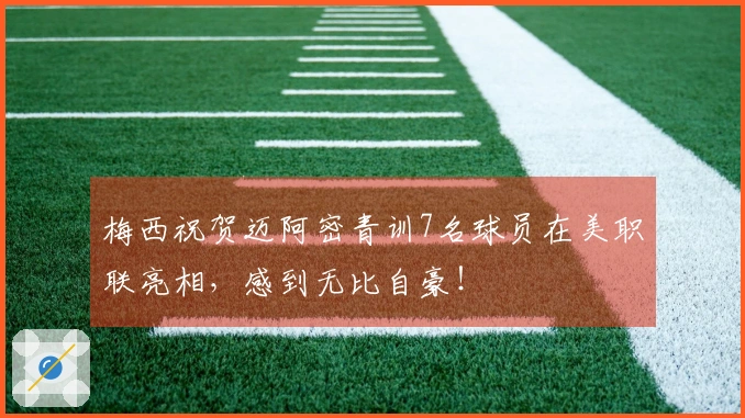 梅西祝贺迈阿密青训7名球员在美职联亮相，感到无比自豪！