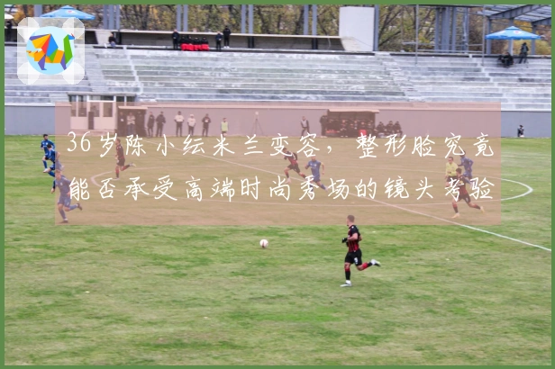 36岁陈小纭米兰变容，整形脸究竟能否承受高端时尚秀场的镜头考验-