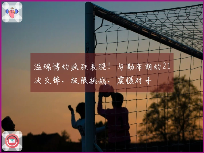 温瑞博的疯狂表现！与勒布朗的21次交锋，极限挑战，震慑对手