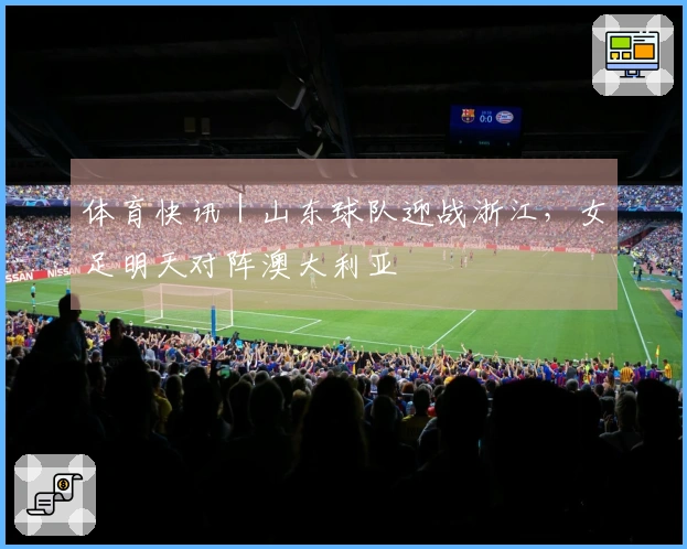 体育快讯｜山东球队迎战浙江，女足明天对阵澳大利亚