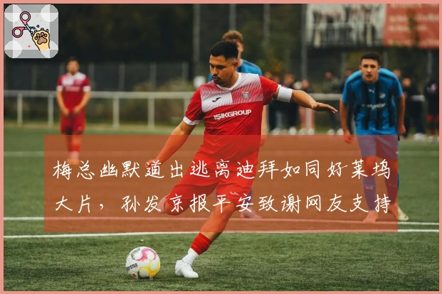 梅总幽默道出逃离迪拜如同好莱坞大片，孙发京报平安致谢网友支持