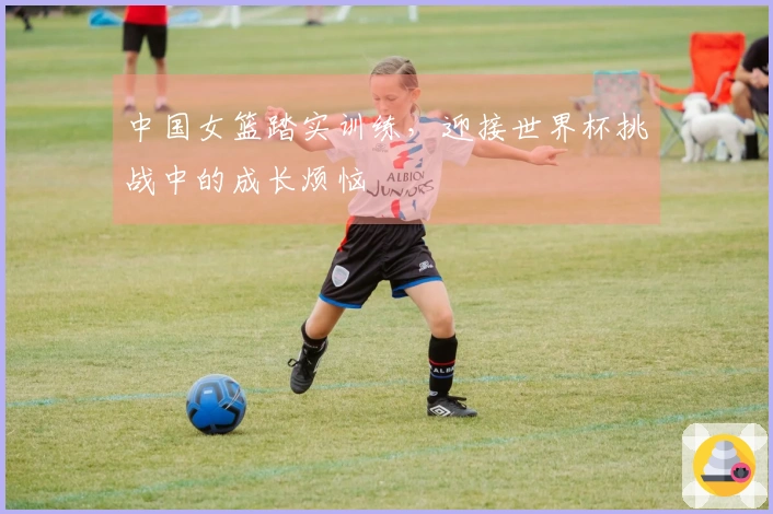 中国女篮踏实训练，迎接世界杯挑战中的成长烦恼