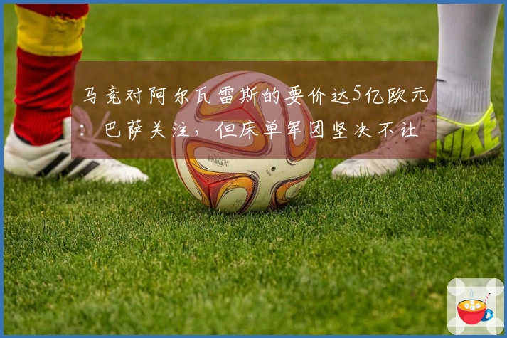 马竞对阿尔瓦雷斯的要价达5亿欧元：巴萨关注，但床单军团坚决不让步