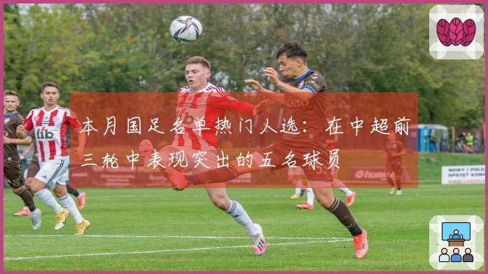 本月国足名单热门人选：在中超前三轮中表现突出的五名球员
