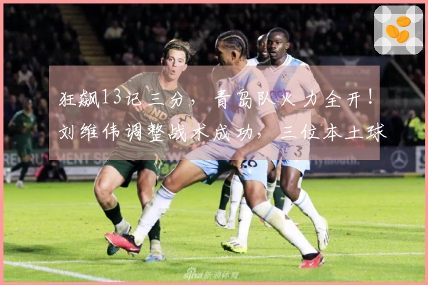 狂飙13记三分，青岛队火力全开！刘维伟调整战术成功，三位本土球员大放异彩