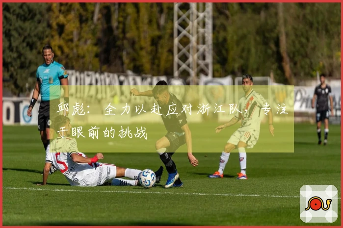 邱彪：全力以赴应对浙江队，专注于眼前的挑战