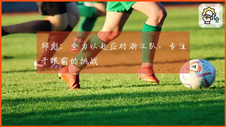 邱彪：全力以赴应对浙江队，专注于眼前的挑战