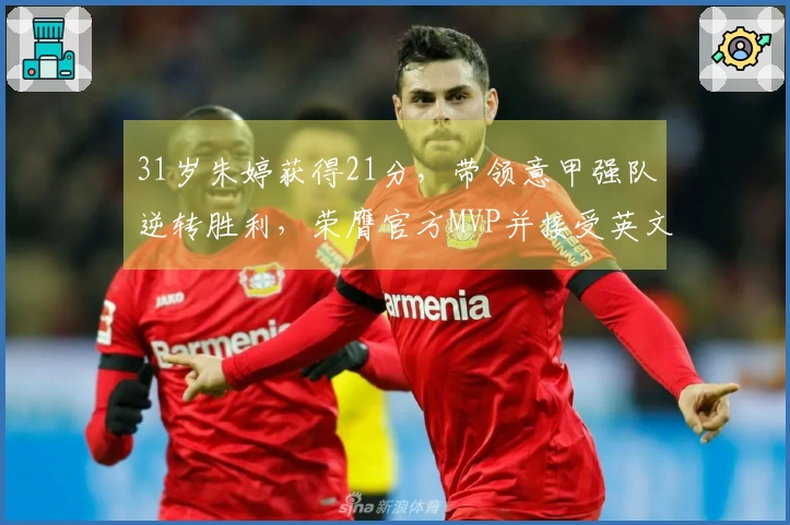 31岁朱婷获得21分，带领意甲强队逆转胜利，荣膺官方MVP并接受英文采访