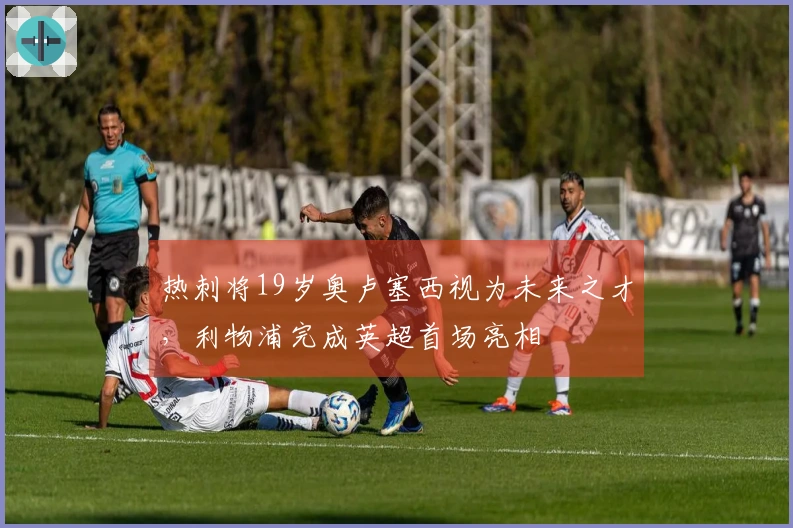 热刺将19岁奥卢塞西视为未来之才，利物浦完成英超首场亮相