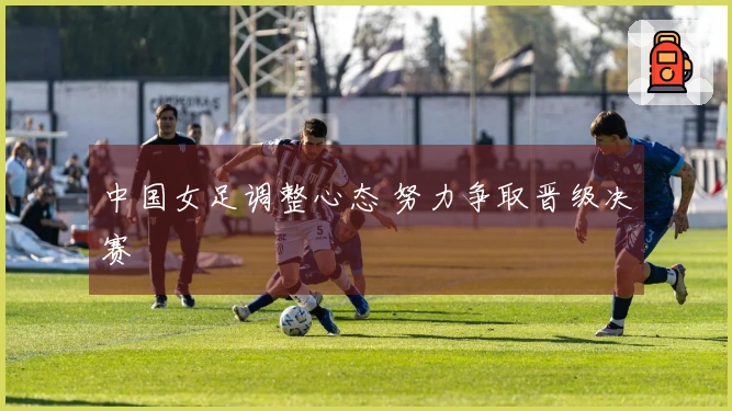 中国女足调整心态 努力争取晋级决赛